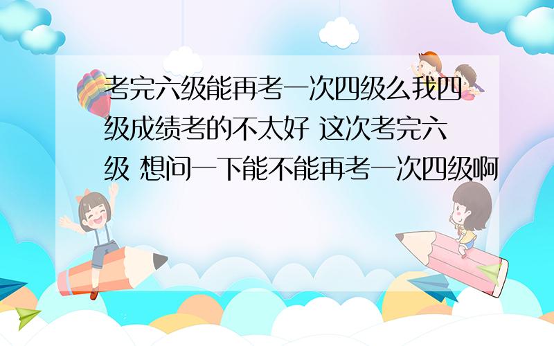 考完六级能再考一次四级么我四级成绩考的不太好 这次考完六级 想问一下能不能再考一次四级啊