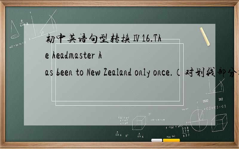 初中英语句型转换Ⅳ16．The headmaster has been to New Zealand only once．（对划线部分提问） ______ ______ ______ has the headmaster been to New Zealand?17．She usually comes to see her grandma once a week．（对划线部分提