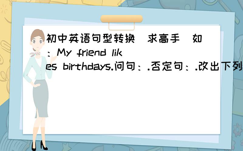 初中英语句型转换（求高手）如：My friend likes birthdays.问句：.否定句：.改出下列句子的问句,否定句：My friend likes birthdays.I always invites her to my parties.She always invites me to her parties.I go to her partie