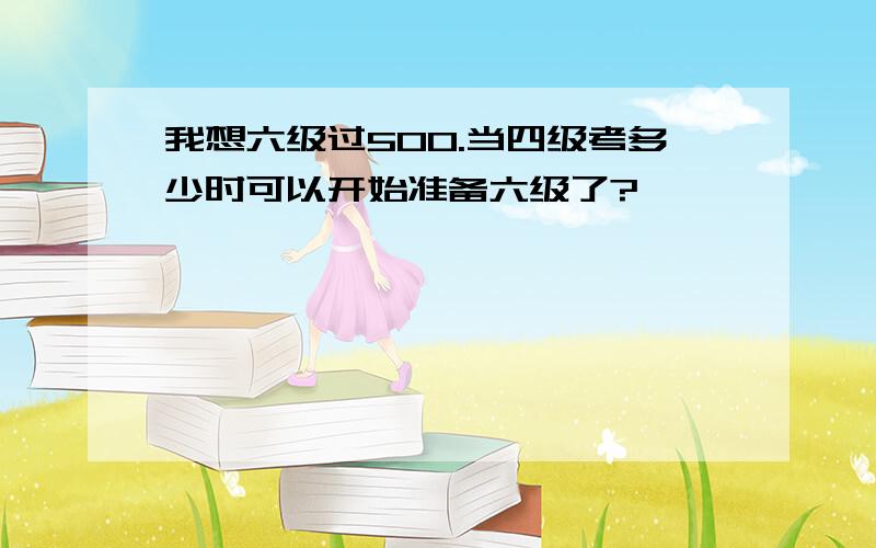 我想六级过500.当四级考多少时可以开始准备六级了?