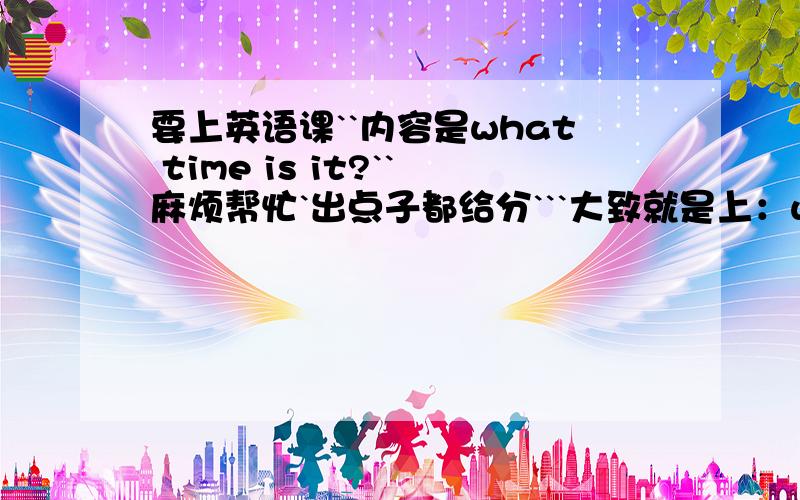 要上英语课``内容是what time is it?``麻烦帮忙`出点子都给分```大致就是上：what time is it?学会时间的表达``以及what time do you usually get up?和一些短语词组,比如get up, eat breakfast, watch TV, have lunch, do h