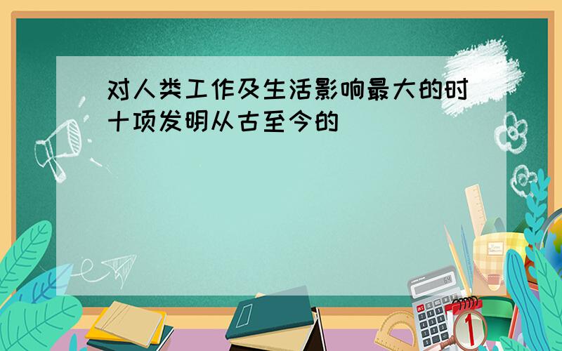 对人类工作及生活影响最大的时十项发明从古至今的