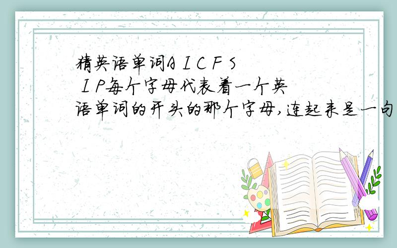 猜英语单词A I C F S I P每个字母代表着一个英语单词的开头的那个字母,连起来是一句话,都是很常用的单词女朋友让我猜的.说等我猜出是什么意思才真正做我女朋友.