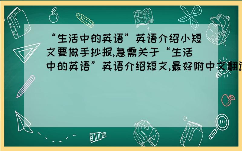 “生活中的英语”英语介绍小短文要做手抄报,急需关于“生活中的英语”英语介绍短文,最好附中文翻译!一定要短文或介绍文：比如生活中随处可见英语啊.等等.