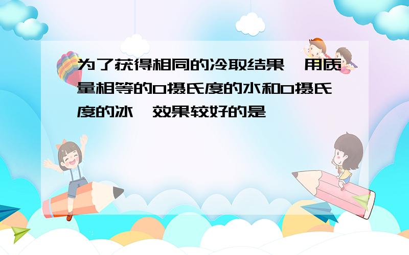 为了获得相同的冷取结果,用质量相等的0摄氏度的水和0摄氏度的冰,效果较好的是