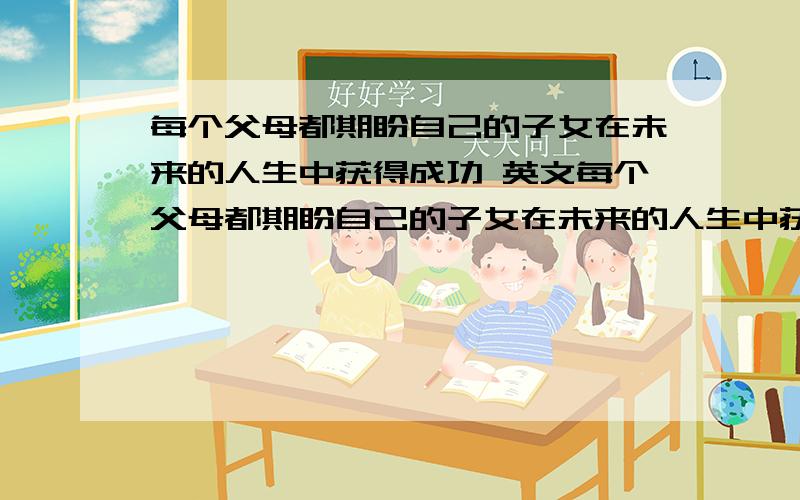 每个父母都期盼自己的子女在未来的人生中获得成功 英文每个父母都期盼自己的子女在未来的人生中获得成功 Every parent expects their children ______ ______ ______ in thier future lives