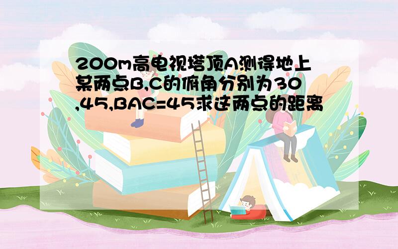 200m高电视塔顶A测得地上某两点B,C的俯角分别为30,45,BAC=45求这两点的距离