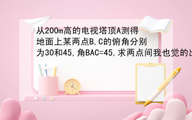 从200m高的电视塔顶A测得地面上某两点B,C的俯角分别为30和45,角BAC=45,求两点间我也觉的出错了 但这是教科书上的题目