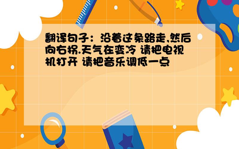 翻译句子：沿着这条路走,然后向右拐.天气在变冷 请把电视机打开 请把音乐调低一点