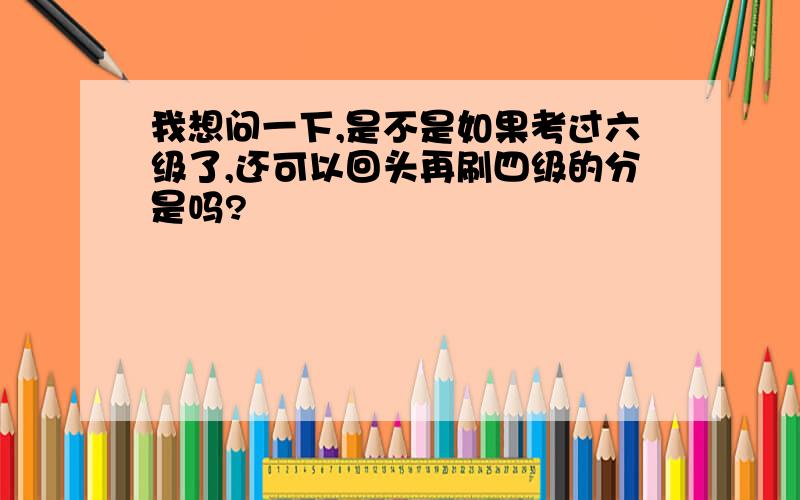 我想问一下,是不是如果考过六级了,还可以回头再刷四级的分是吗?