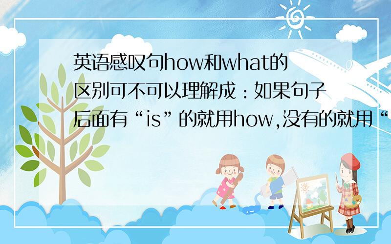 英语感叹句how和what的区别可不可以理解成：如果句子后面有“is”的就用how,没有的就用“what”例：（ ） clever a boy he is!A:how B:whatC:how a D:what a这个例我知道用A,可不可以理解成我上面提的问