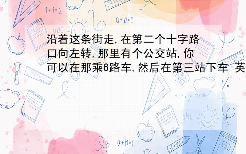 沿着这条街走,在第二个十字路口向左转,那里有个公交站,你可以在那乘6路车,然后在第三站下车 英语翻译