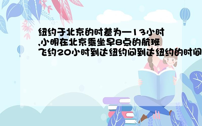 纽约于北京的时差为—13小时,小明在北京乘坐早8点的航班飞约20小时到达纽约问到达纽约的时间为几点最好能带上算式哈.