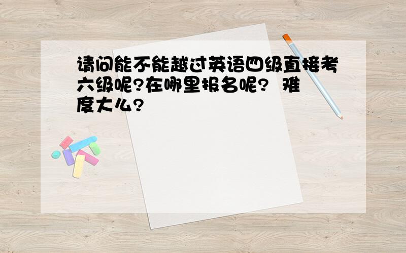 请问能不能越过英语四级直接考六级呢?在哪里报名呢?  难度大么?