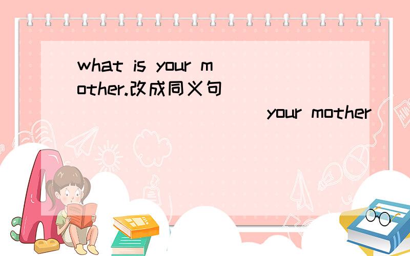 what is your mother.改成同义句 _____　_____　your mother _______?还有补充：There is a book in my bag.（对划线部分提问,划线的是a）翻译：1．你班上有多少个女生?18个.2．不要在上学迟到了.翻译的第一小