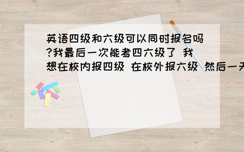 英语四级和六级可以同时报名吗?我最后一次能考四六级了 我想在校内报四级 在校外报六级 然后一天同时考 这样行吗