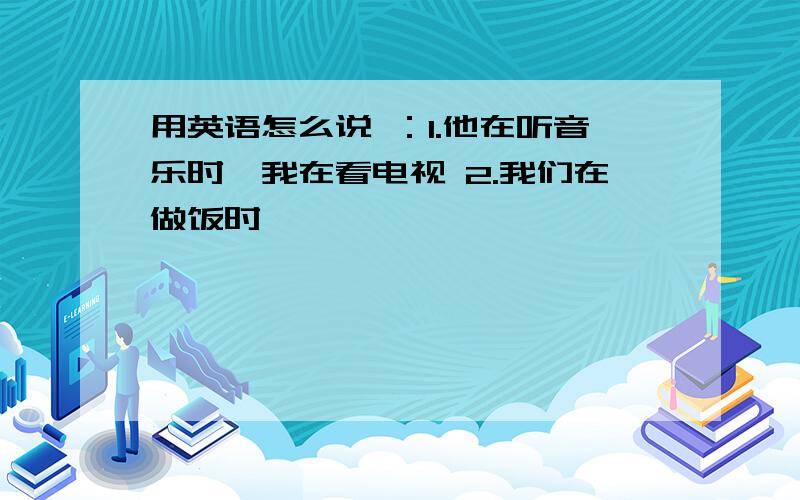 用英语怎么说 ：1.他在听音乐时,我在看电视 2.我们在做饭时,