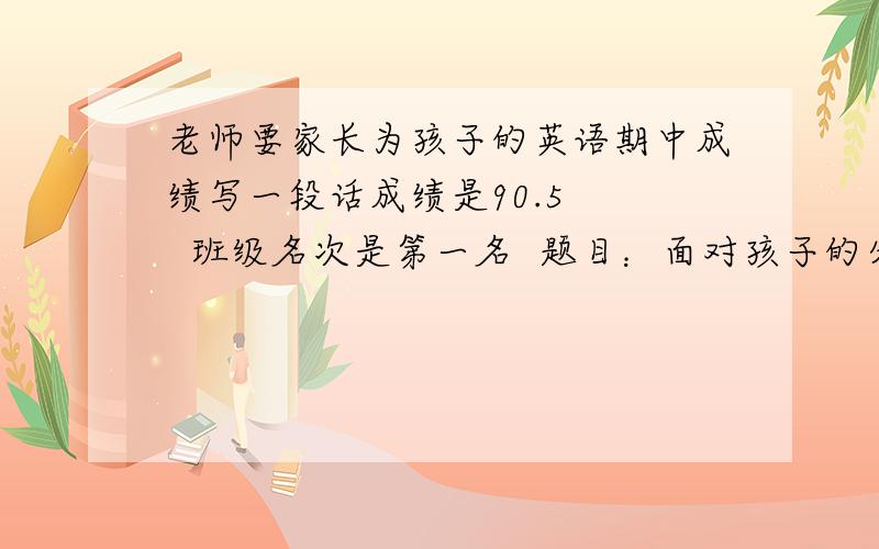 老师要家长为孩子的英语期中成绩写一段话成绩是90.5    班级名次是第一名  题目：面对孩子的分数,家长有何感想,以后如何改进（100~200字）