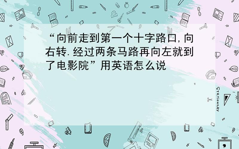 “向前走到第一个十字路口,向右转.经过两条马路再向左就到了电影院”用英语怎么说