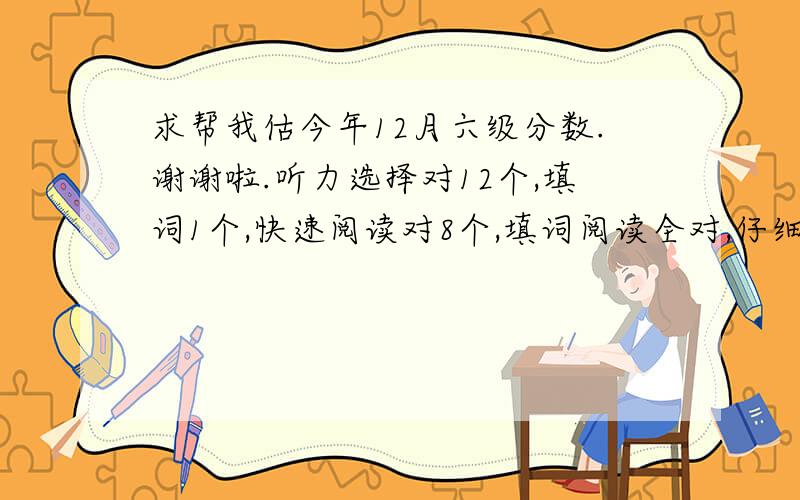 求帮我估今年12月六级分数.谢谢啦.听力选择对12个,填词1个,快速阅读对8个,填词阅读全对,仔细阅读对7个,完型对12个,翻译全对,作文一般.能过么? 上次有人说有可能过 能不能给我估下大约多少