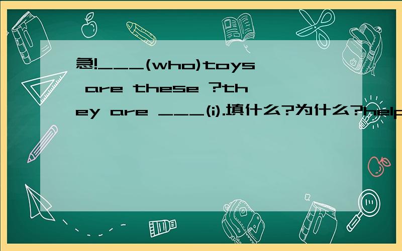 急!___(who)toys are these ?they are ___(i).填什么?为什么?help ____(you)to some fish please .填什么为什么?who is ()of your parents ?a.best b.the best c.gooder d.the better选什么为什么?()with me please!a.runing b.run c.running d.runs