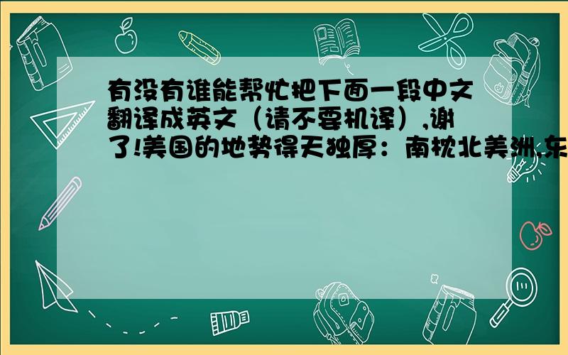 有没有谁能帮忙把下面一段中文翻译成英文（请不要机译）,谢了!美国的地势得天独厚：南枕北美洲,东临大西洋,西濒太平洋,北接加拿大,南靠墨西哥及墨西哥湾.全境由东向西可分为5个地理