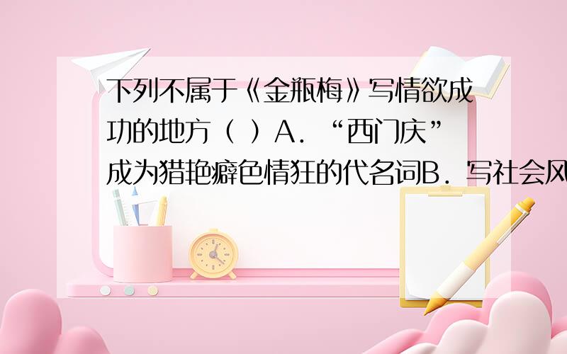 下列不属于《金瓶梅》写情欲成功的地方（ ）A．“西门庆”成为猎艳癖色情狂的代名词B．写社会风气欲海翻波的必要之笔C．写群像D．正视女性的生理需求