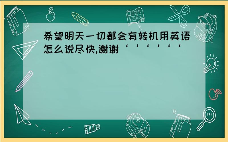 希望明天一切都会有转机用英语怎么说尽快,谢谢‘‘‘‘‘‘