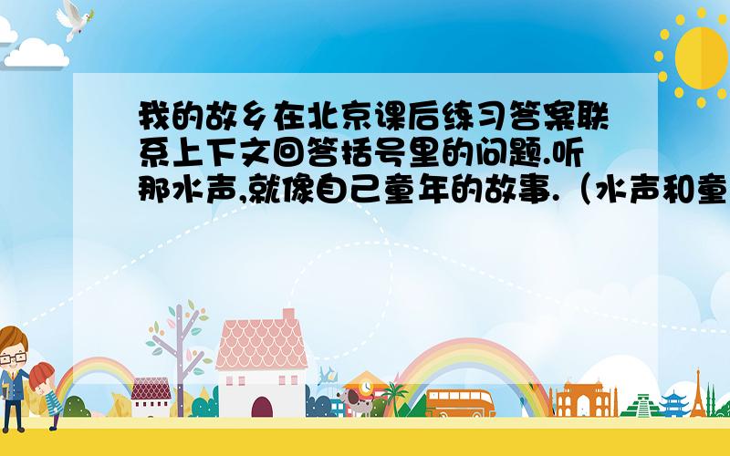 我的故乡在北京课后练习答案联系上下文回答括号里的问题.听那水声,就像自己童年的故事.（水声和童年的故事有什么联系)出了长城,来到这最北的地方,我总喜欢登高南望.（总喜欢表达了怎