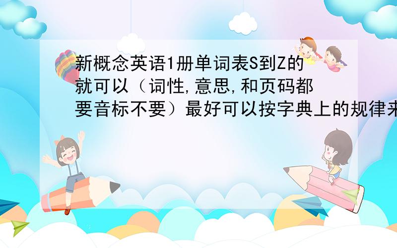 新概念英语1册单词表S到Z的就可以（词性,意思,和页码都要音标不要）最好可以按字典上的规律来排（可以不用）好的再加分谢谢了