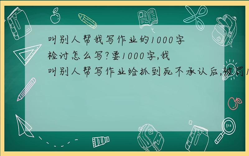 叫别人帮我写作业的1000字检讨怎么写?要1000字,我叫别人帮写作业给抓到死不承认后,被罚1000字检讨,怎么写,