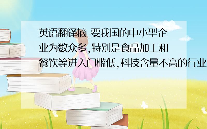 英语翻译摘 要我国的中小型企业为数众多,特别是食品加工和餐饮等进入门槛低,科技含量不高的行业,近年来涌现了大批的中小型企业,其分布之广,数量之大,简直难以算计.其次,许多人都不甘