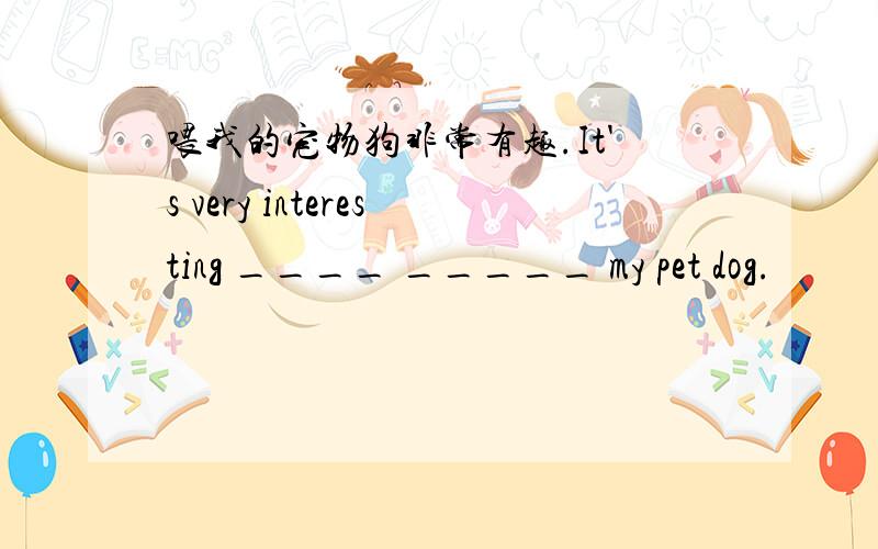 喂我的宠物狗非常有趣.It's very interesting ____ _____ my pet dog.