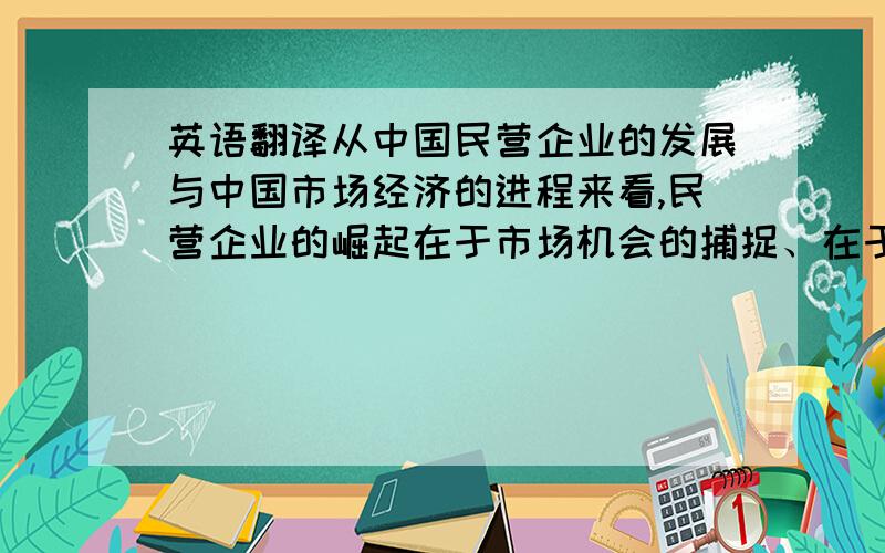 英语翻译从中国民营企业的发展与中国市场经济的进程来看,民营企业的崛起在于市场机会的捕捉、在于企业老板的魄力与理念,使企业度过生存期逐渐走向发展期、成熟期,但面对目前快速剧