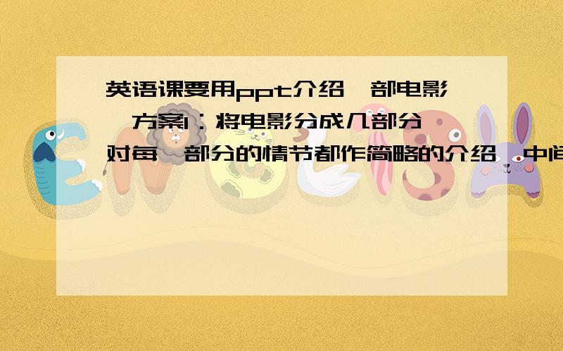 英语课要用ppt介绍一部电影,方案1：将电影分成几部分,对每一部分的情节都作简略的介绍,中间插上几段视频.方案2：先对电影作简单的介绍,再概述整部电影的情节发展,然后播放1,2段精彩的