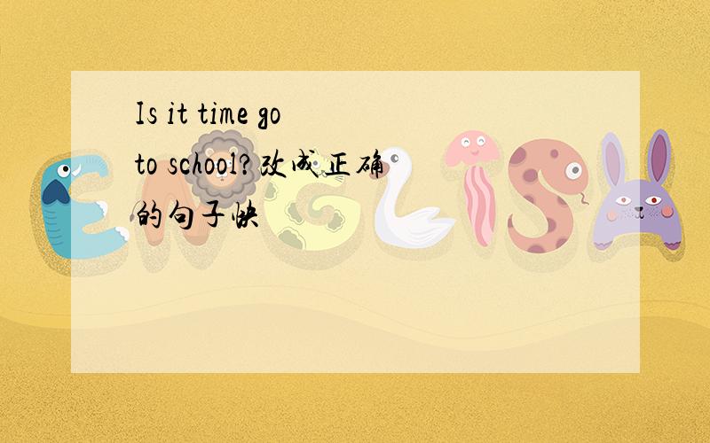 Is it time go to school?改成正确的句子快