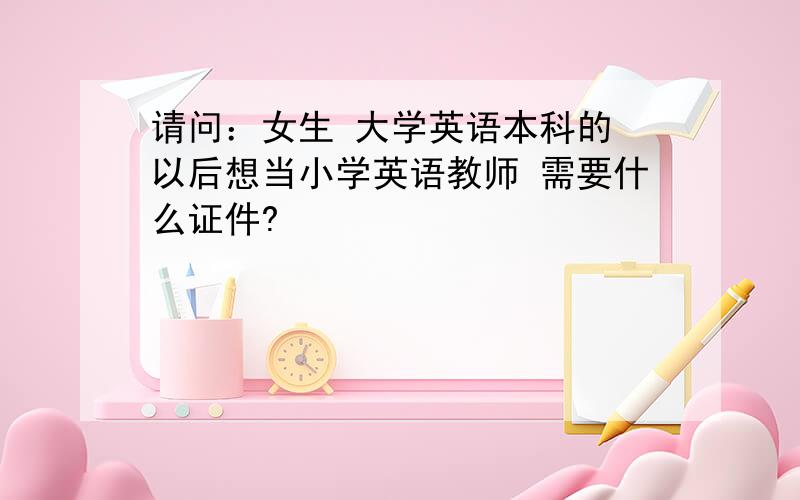 请问：女生 大学英语本科的 以后想当小学英语教师 需要什么证件?