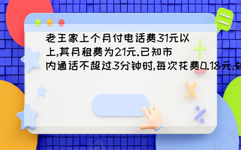 老王家上个月付电话费31元以上,其月租费为21元.已知市内通话不超过3分钟时,每次花费0.18元,如果老王家上个月打的全部是市内电话且不超过3分钟,那么老王家上个月通话次数至少为多少次?一