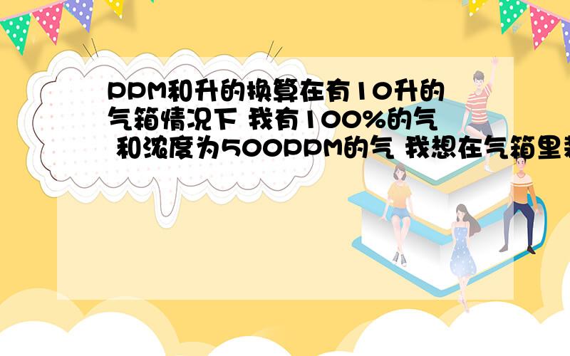 PPM和升的换算在有10升的气箱情况下 我有100%的气 和浓度为500PPM的气 我想在气箱里装10000PPM的气 而把气体导入气箱的工具是以毫升为单位的针管,这个是怎么换算的