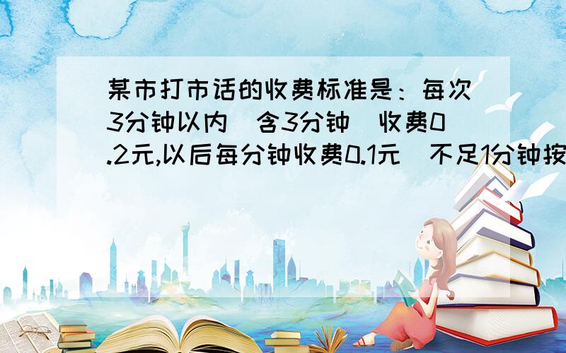 某市打市话的收费标准是：每次3分钟以内（含3分钟）收费0.2元,以后每分钟收费0.1元（不足1分钟按1分钟记）某天小方给同学打了一个6分钟的电话,所用电话费为0.5元；小纲现准备给同学打市