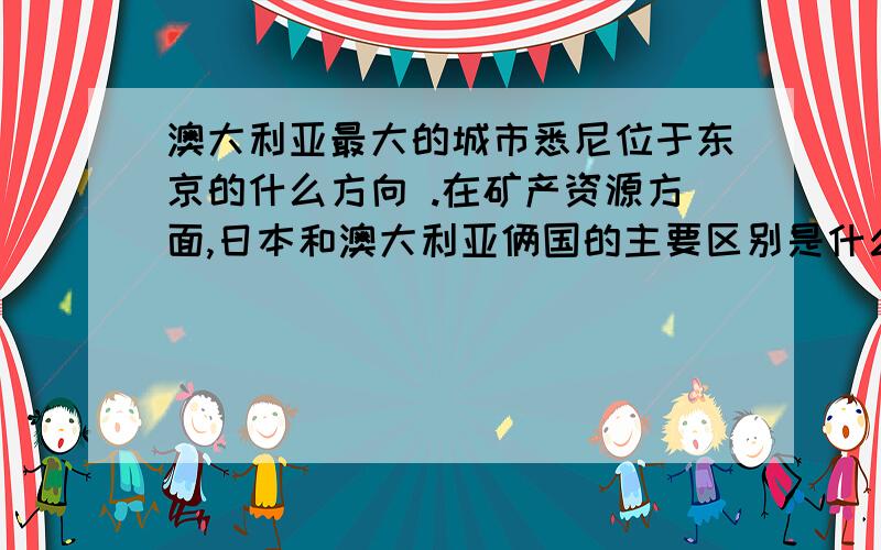 澳大利亚最大的城市悉尼位于东京的什么方向 .在矿产资源方面,日本和澳大利亚俩国的主要区别是什么 ＿＿＿日本从澳大利亚进口的矿产主要有＿,＿日本的人均耕地面积为0.05公顷,而澳大利