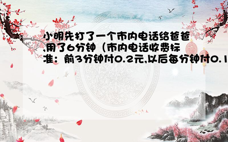 小明先打了一个市内电话给爸爸,用了6分钟（市内电话收费标准：前3分钟付0.2元,以后每分钟付0.1元.）；小明先打了一个市内电话给爸爸，用了6分钟（市内电话收费标准：前3分钟付0.2元，以