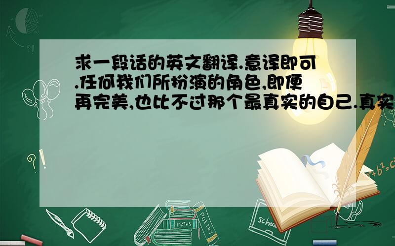 求一段话的英文翻译.意译即可.任何我们所扮演的角色,即便再完美,也比不过那个最真实的自己.真实,才是至美.真的没有必要一味的去迎合他人,而失去了本来的自己.因为任何足够完整的人格,