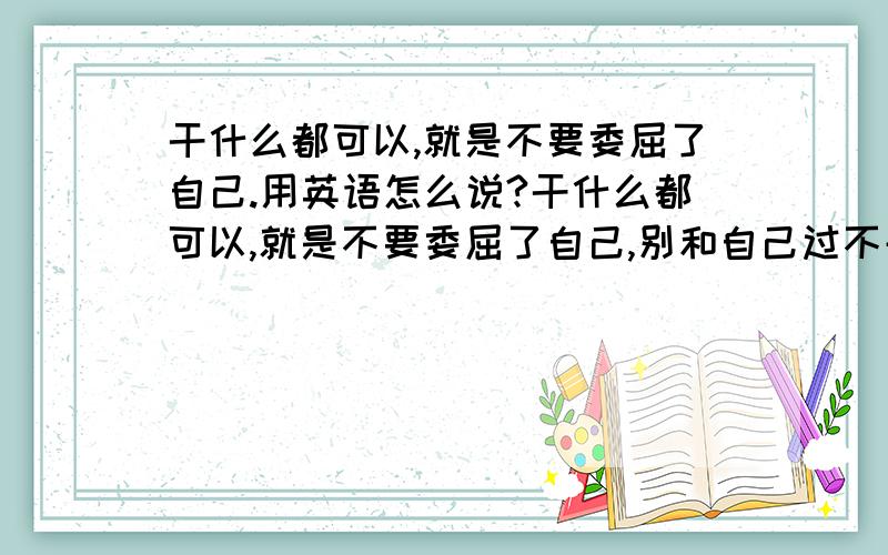 干什么都可以,就是不要委屈了自己.用英语怎么说?干什么都可以,就是不要委屈了自己,别和自己过不去.