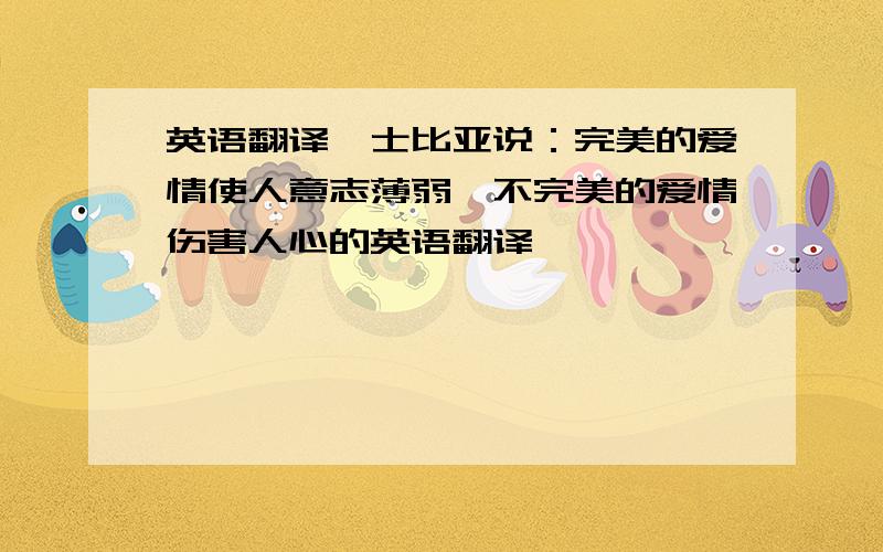 英语翻译莎士比亚说：完美的爱情使人意志薄弱,不完美的爱情伤害人心的英语翻译