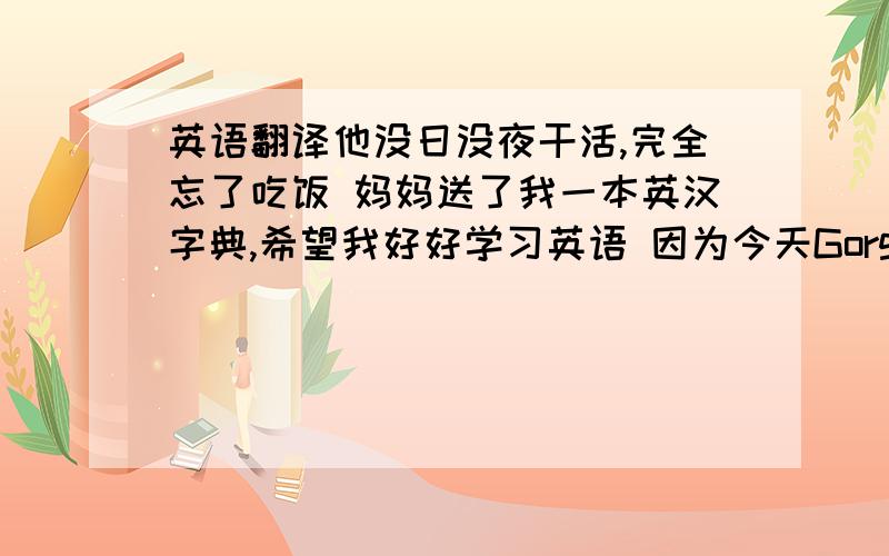 英语翻译他没日没夜干活,完全忘了吃饭 妈妈送了我一本英汉字典,希望我好好学习英语 因为今天Gorge感冒了,他请了一天的病假