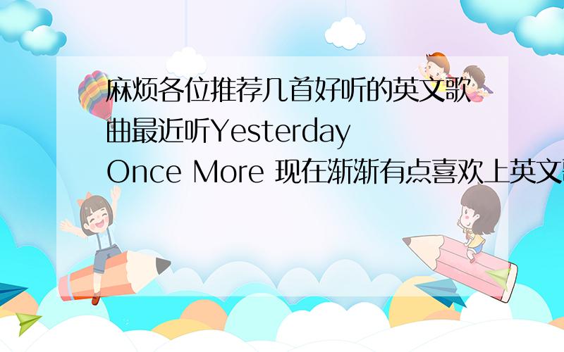 麻烦各位推荐几首好听的英文歌曲最近听Yesterday Once More 现在渐渐有点喜欢上英文歌曲 呵呵麻烦各位推荐几首好听的英文歌 要女生唱哦只要是人气比较高 比较经典的 好听的都可以了最好有