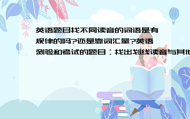 英语题目找不同读音的词语是有规律的吗?还是靠词汇量?英语测验和考试的题目：找出划线读音与其他三项不同的单词,是要靠词汇量还是靠元音重读音和非重读音来做判断的?