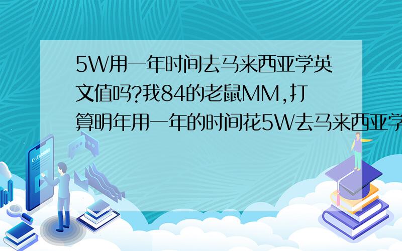 5W用一年时间去马来西亚学英文值吗?我84的老鼠MM,打算明年用一年的时间花5W去马来西亚学英文.本想读本或硕的,现在没有那么多积蓄,所以只能先去学一年英文,我不知道这样的想法实不实际,