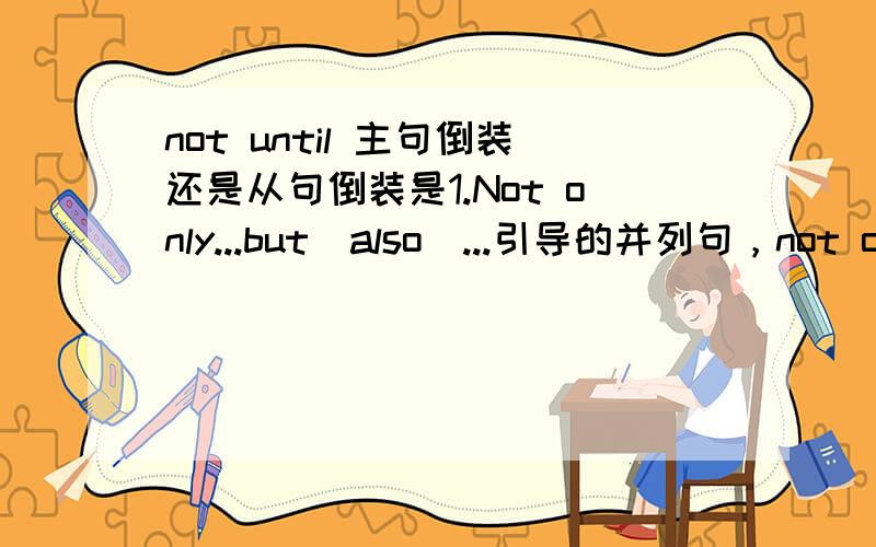 not until 主句倒装还是从句倒装是1.Not only...but(also)...引导的并列句，not only置于句首，遵循“前到后不倒”2.Only+状语从句，Not until+状语从句，置于句首时，遵循“主倒从不倒”，即主句倒装